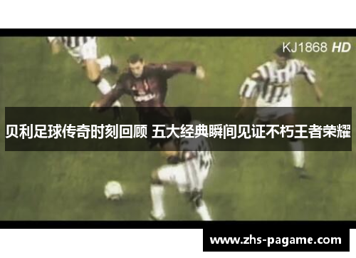 贝利足球传奇时刻回顾 五大经典瞬间见证不朽王者荣耀 贝利足球传奇时刻回顾 五大经典瞬间见证不朽王者荣耀