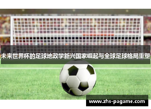 未来世界杯的足球地政学新兴国家崛起与全球足球格局重塑 未来世界杯的足球地政学新兴国家崛起与全球足球格局重塑