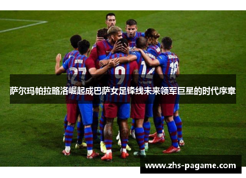 萨尔玛帕拉略洛崛起成巴萨女足锋线未来领军巨星的时代序章