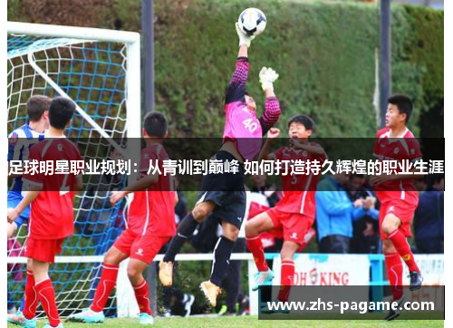 足球明星职业规划：从青训到巅峰 如何打造持久辉煌的职业生涯